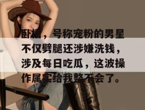 卧槽，号称宠粉的男星不仅劈腿还涉嫌洗钱，涉及每日吃瓜，这波操作属实给我整不会了。
